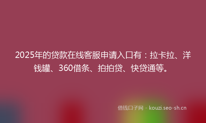 2025年的贷款在线客服申请入口有：拉卡拉、洋钱罐、360借条、拍拍贷、快贷通等。