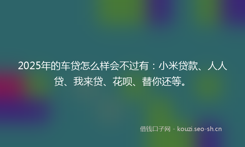 2025年的车贷怎么样会不过有：小米贷款、人人贷、我来贷、花呗、替你还等。
