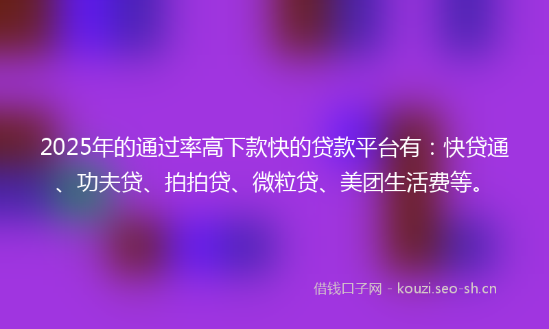 2025年的通过率高下款快的贷款平台有：快贷通、功夫贷、拍拍贷、微粒贷、美团生活费等。