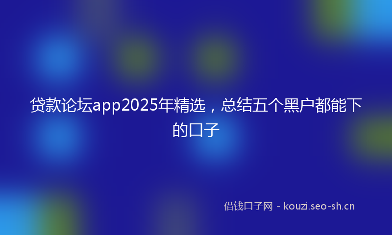 贷款论坛app2025年精选，总结五个黑户都能下的口子