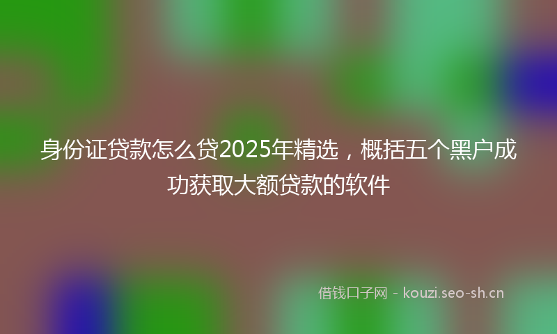 身份证贷款怎么贷2025年精选，概括五个黑户成功获取大额贷款的软件