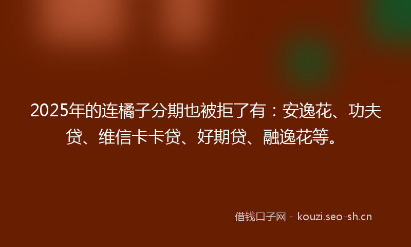 2025年的连橘子分期也被拒了有：安逸花、功夫贷、维信卡卡贷、好期贷、融逸花等。