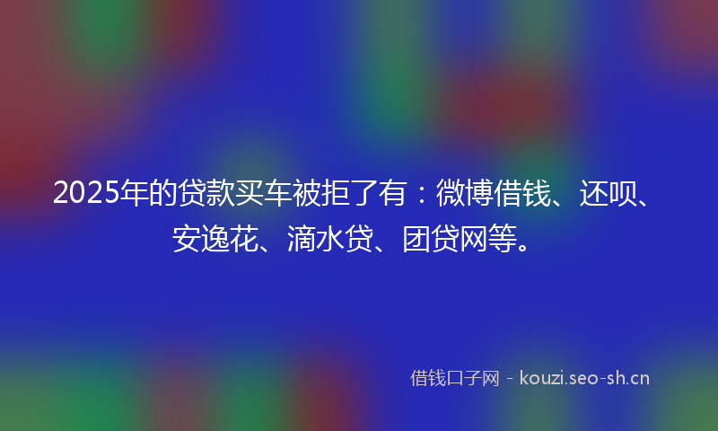 2025年的贷款买车被拒了有：微博借钱、还呗、安逸花、滴水贷、团贷网等。