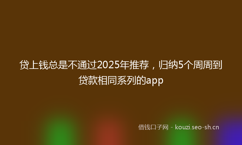 贷上钱总是不通过2025年推荐，归纳5个周周到贷款相同系列的app
