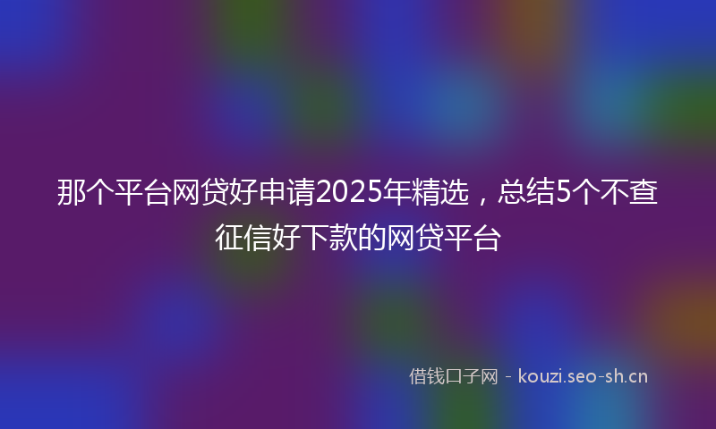 那个平台网贷好申请2025年精选,总结5个不查征信好下款的网贷平台