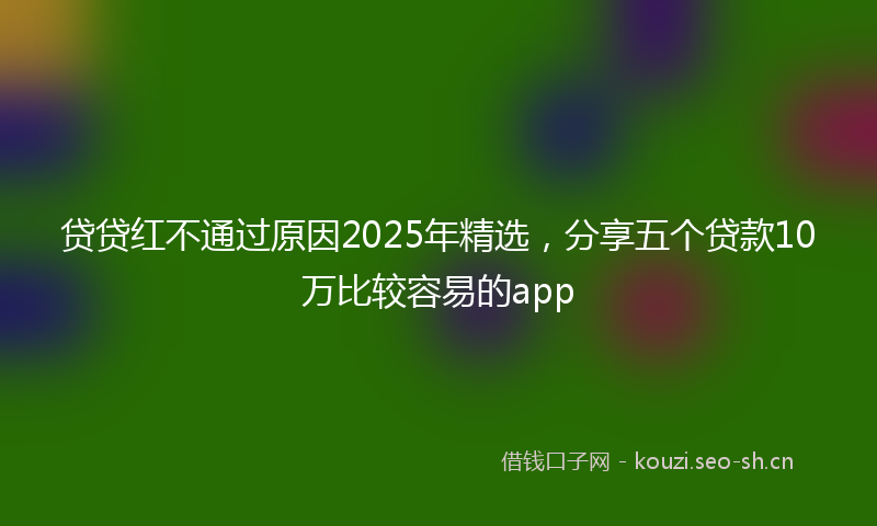 贷贷红不通过原因2025年精选，分享五个贷款10万比较容易的app