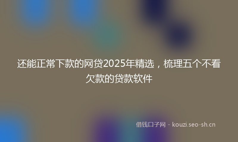 还能正常下款的网贷2025年精选，梳理五个不看欠款的贷款软件