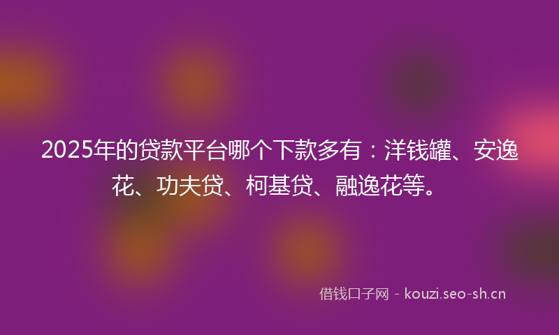 2025年的贷款平台哪个下款多有：洋钱罐、安逸花、功夫贷、柯基贷、融逸花等。