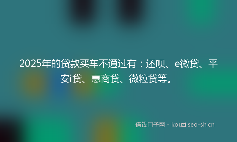 2025年的贷款买车不通过有：还呗、e微贷、平安i贷、惠商贷、微粒贷等。