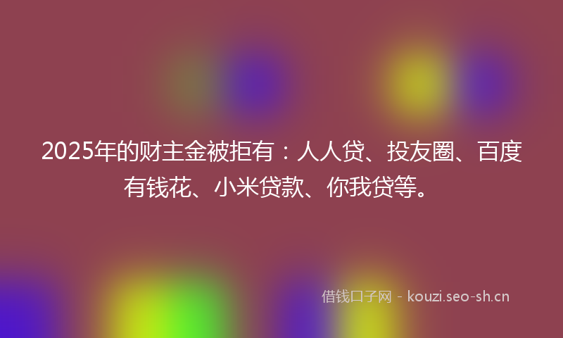2025年的财主金被拒有：人人贷、投友圈、百度有钱花、小米贷款、你我贷等。