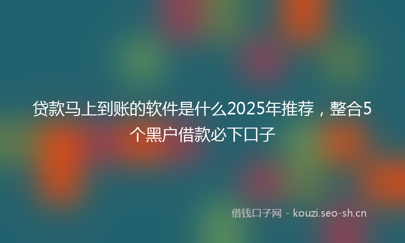 贷款马上到账的软件是什么2025年推荐，整合5个黑户借款必下口子