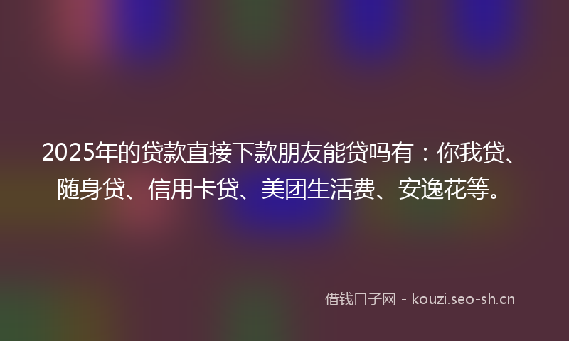 2025年的贷款直接下款朋友能贷吗有：你我贷、随身贷、信用卡贷、美团生活费、安逸花等。