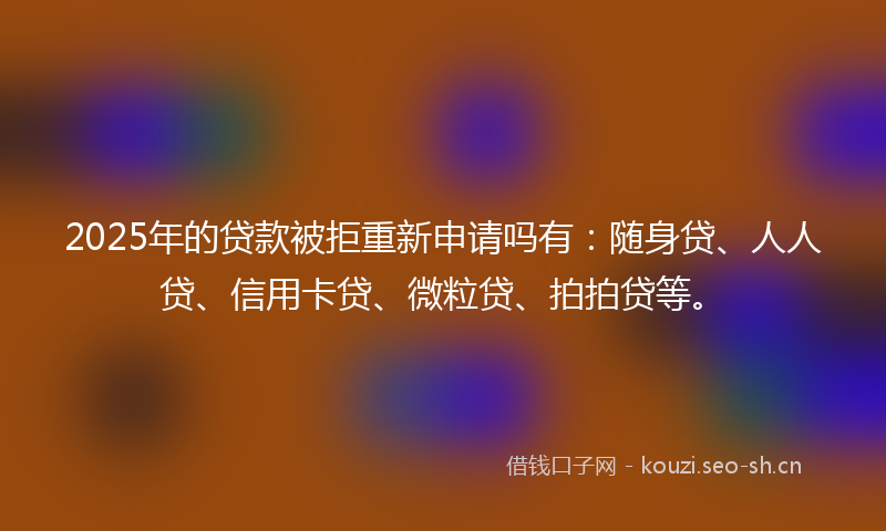 2025年的贷款被拒重新申请吗有：随身贷、人人贷、信用卡贷、微粒贷、拍拍贷等。