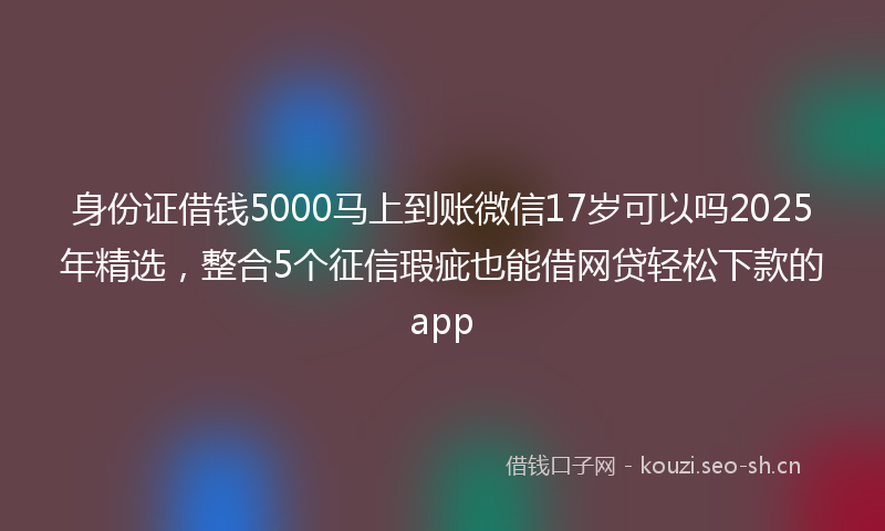 身份证借钱5000马上到账微信17岁可以吗2025年精选，整合5个征信瑕疵也能借网贷轻松下款的app