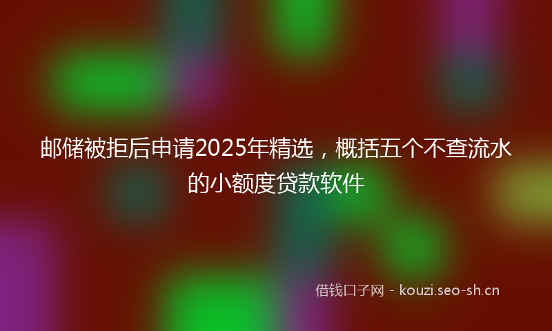 邮储被拒后申请2025年精选，概括五个不查流水的小额度贷款软件