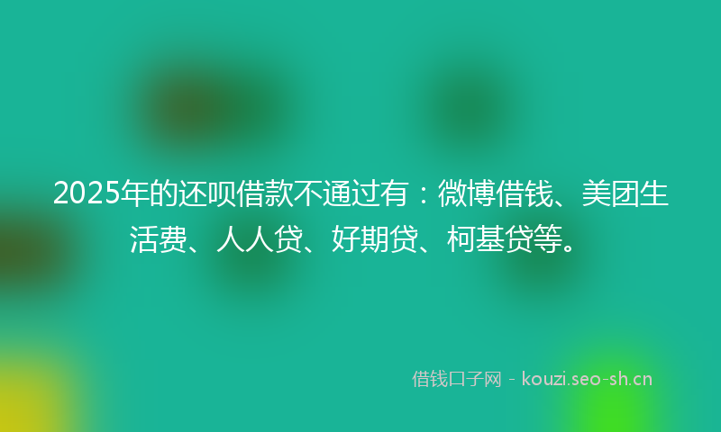 2025年的还呗借款不通过有：微博借钱、美团生活费、人人贷、好期贷、柯基贷等。