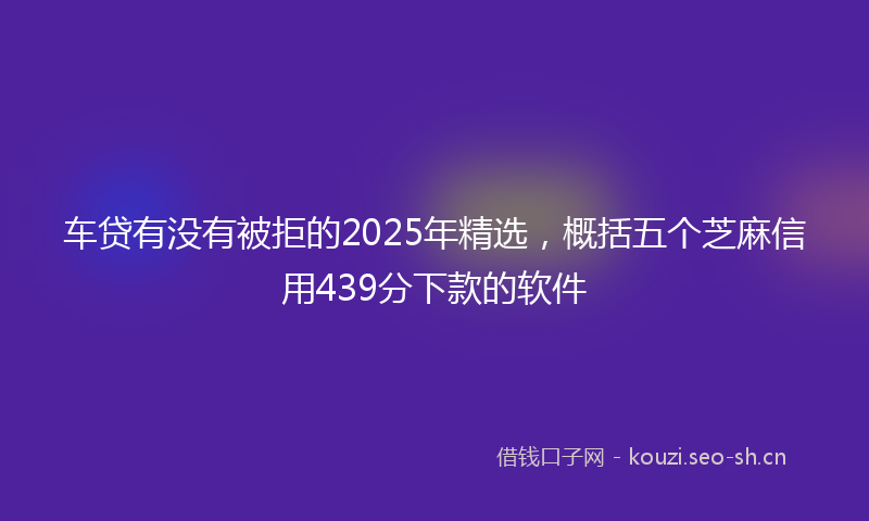 车贷有没有被拒的2025年精选，概括五个芝麻信用439分下款的软件