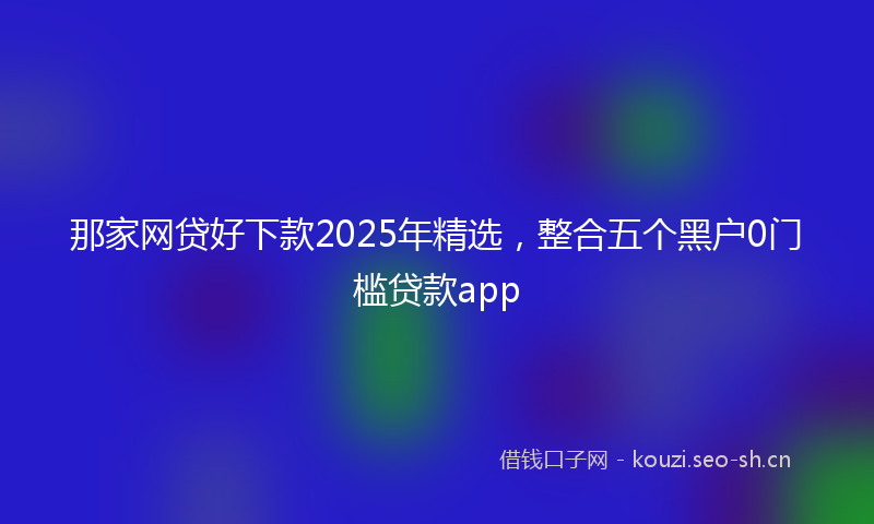 那家网贷好下款2025年精选，整合五个黑户0门槛贷款app