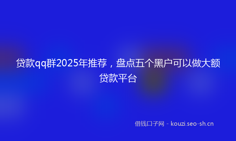 贷款qq群2025年推荐，盘点五个黑户可以做大额贷款平台
