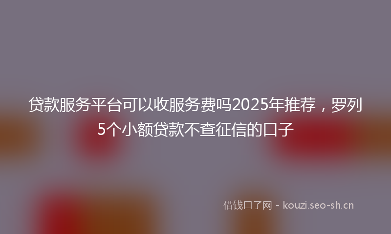 贷款服务平台可以收服务费吗2025年推荐，罗列5个小额贷款不查征信的口子