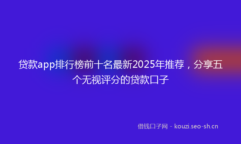 贷款app排行榜前十名最新2025年推荐，分享五个无视评分的贷款口子