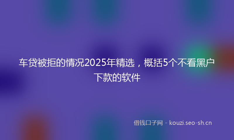 车贷被拒的情况2025年精选,概括5个不看黑户下款的软件