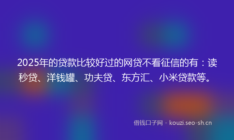 2025年的贷款比较好过的网贷不看征信的有：读秒贷、洋钱罐、功夫贷、东方汇、小米贷款等。