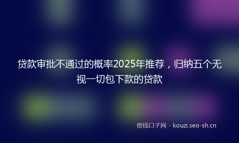 贷款审批不通过的概率2025年推荐，归纳五个无视一切包下款的贷款