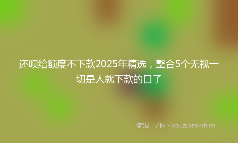 还呗给额度不下款2025年精选,整合5个无视一切是人就下款的口子