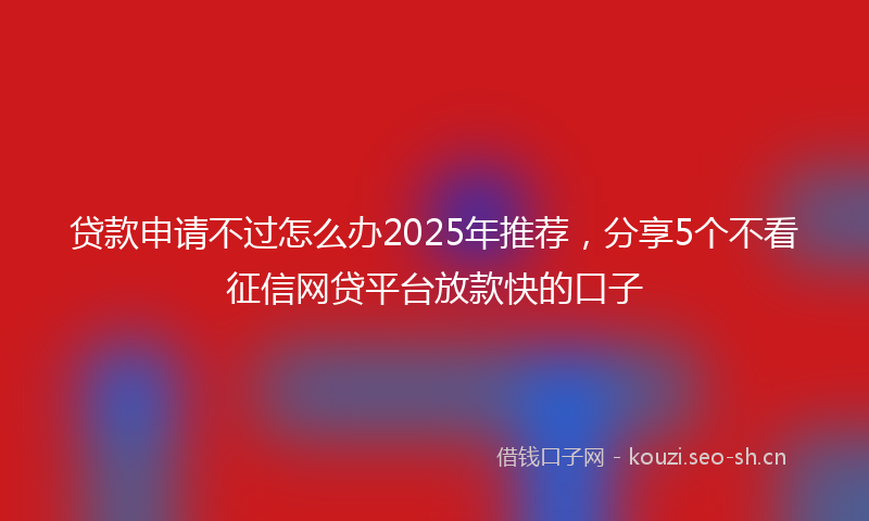 贷款申请不过怎么办2025年推荐，分享5个不看征信网贷平台放款快的口子