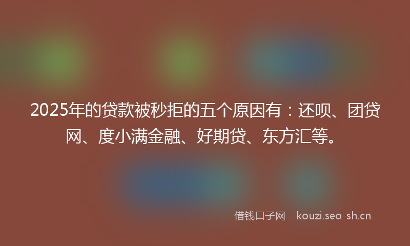 2025年的贷款被秒拒的五个原因有：还呗、团贷网、度小满金融、好期贷、东方汇等。