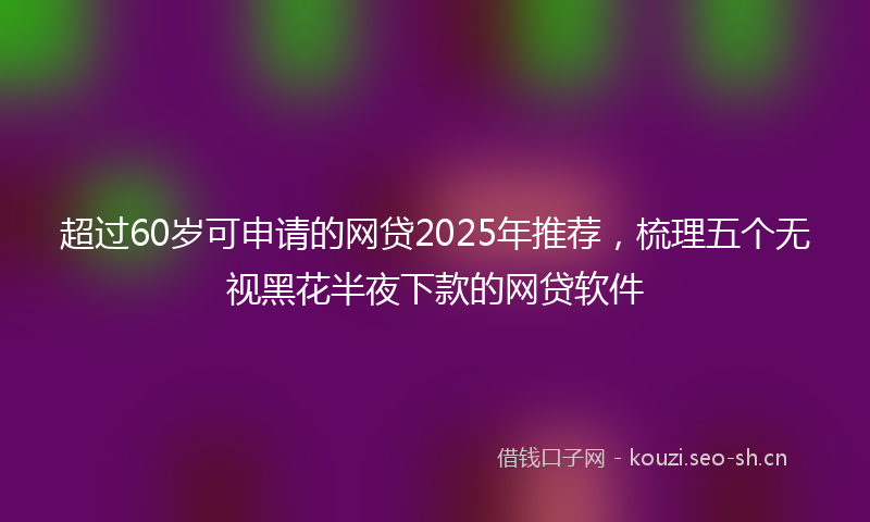 超过60岁可申请的网贷2025年推荐，梳理五个无视黑花半夜下款的网贷软件