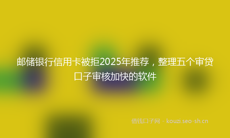 邮储银行信用卡被拒2025年推荐，整理五个审贷口子审核加快的软件