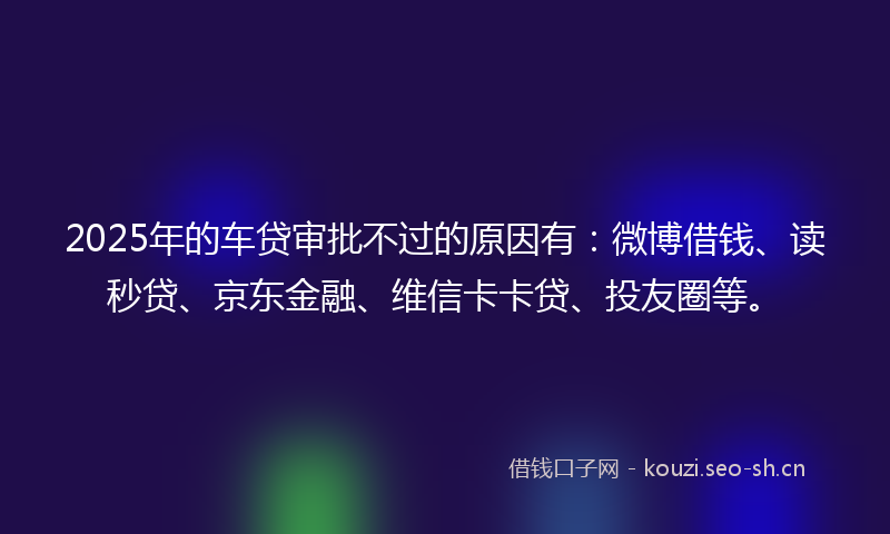 2025年的车贷审批不过的原因有：微博借钱、读秒贷、京东金融、维信卡卡贷、投友圈等。