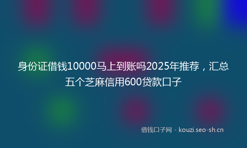 身份证借钱10000马上到账吗2025年推荐，汇总五个芝麻信用600贷款口子