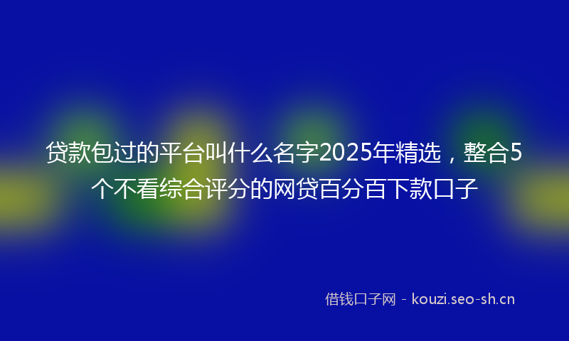 贷款包过的平台叫什么名字2025年精选，整合5个不看综合评分的网贷百分百下款口子