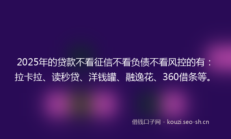 2025年的贷款不看征信不看负债不看风控的有：拉卡拉、读秒贷、洋钱罐、融逸花、360借条等。