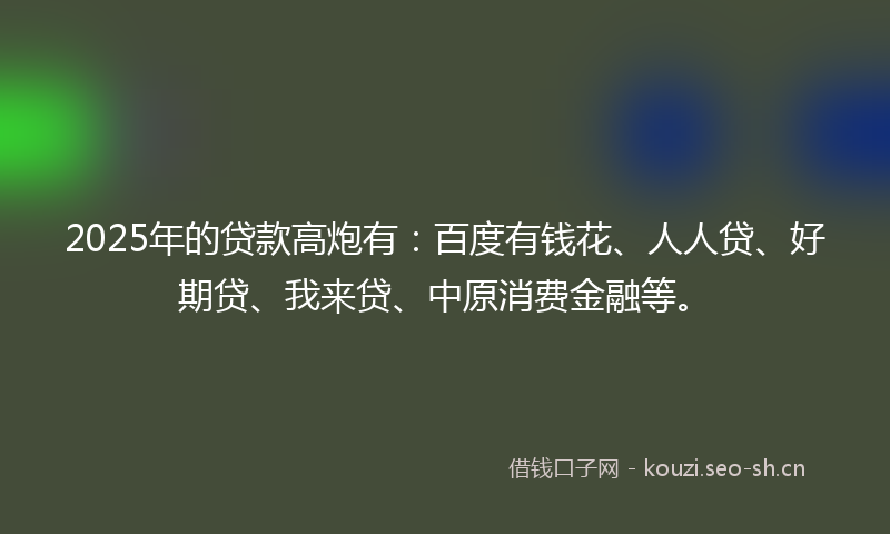 2025年的贷款高炮有：百度有钱花、人人贷、好期贷、我来贷、中原消费金融等。