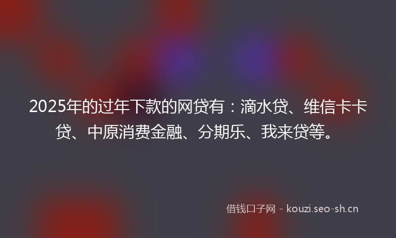 2025年的过年下款的网贷有：滴水贷、维信卡卡贷、中原消费金融、分期乐、我来贷等。