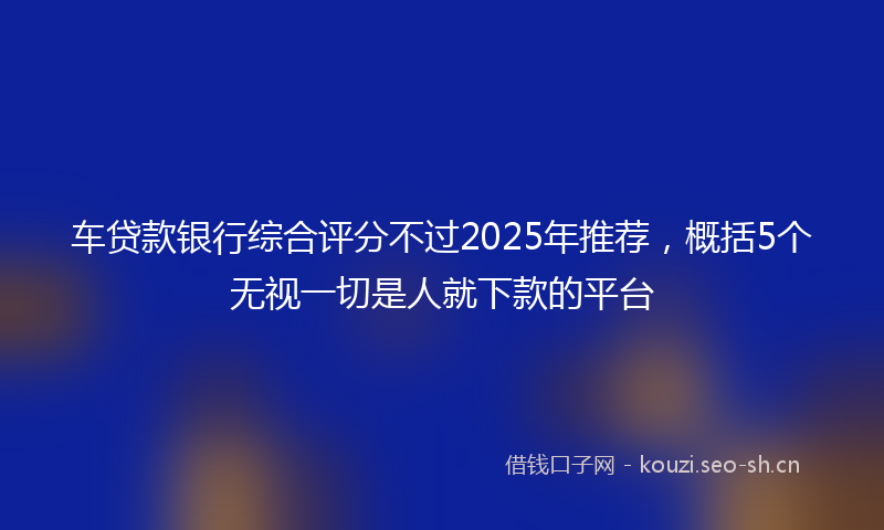 车贷款银行综合评分不过2025年推荐,概括5个无视一切是人就下款的平台