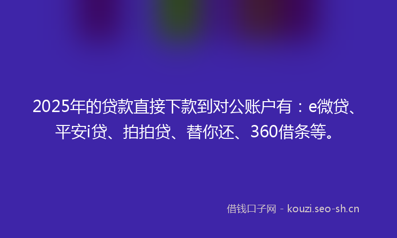 2025年的贷款直接下款到对公账户有：e微贷、平安i贷、拍拍贷、替你还、360借条等。