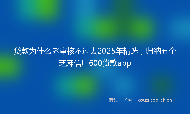 贷款为什么老审核不过去2025年精选，归纳五个芝麻信用600贷款app