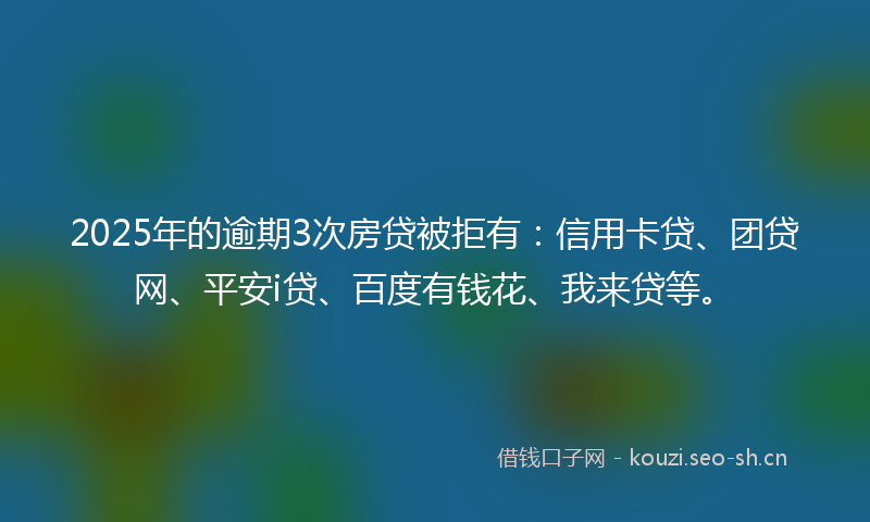 2025年的逾期3次房贷被拒有：信用卡贷、团贷网、平安i贷、百度有钱花、我来贷等。