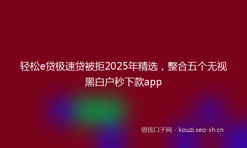 轻松e贷极速贷被拒2025年精选，整合五个无视黑白户秒下款app