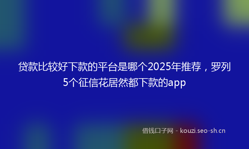 贷款比较好下款的平台是哪个2025年推荐，罗列5个征信花居然都下款的app