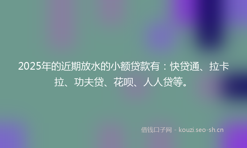 2025年的近期放水的小额贷款有:快贷通、拉卡拉、功夫贷、花呗、人人贷等。