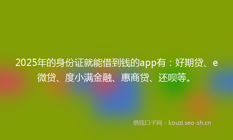 2025年的身份证就能借到钱的app有：好期贷、e微贷、度小满金融、惠商贷、还呗等。