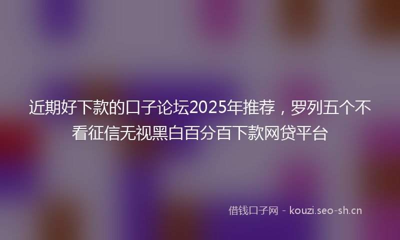 近期好下款的口子论坛2025年推荐，罗列五个不看征信无视黑白百分百下款网贷平台