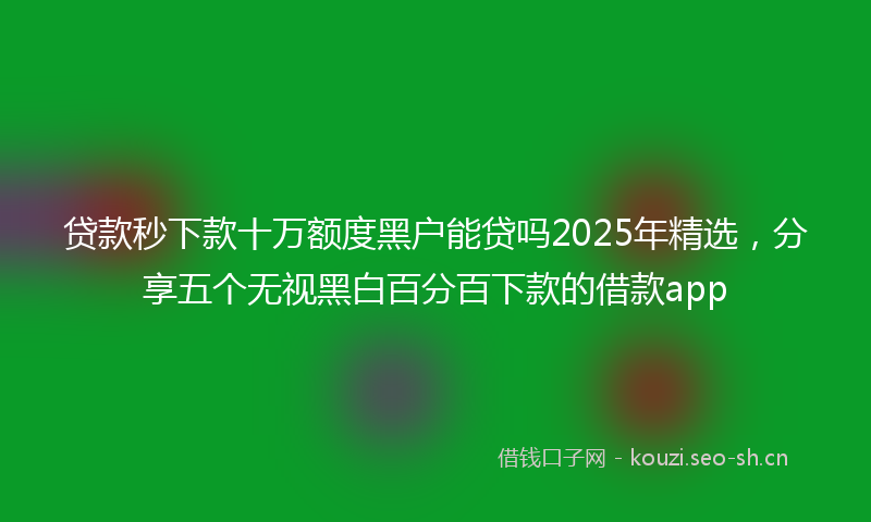 贷款秒下款十万额度黑户能贷吗2025年精选，分享五个无视黑白百分百下款的借款app