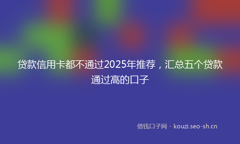 贷款信用卡都不通过2025年推荐，汇总五个贷款通过高的口子